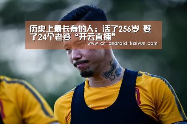 历史上最长寿的人:活了256岁 娶了24个老婆“开云直播”(图4) 开云官网